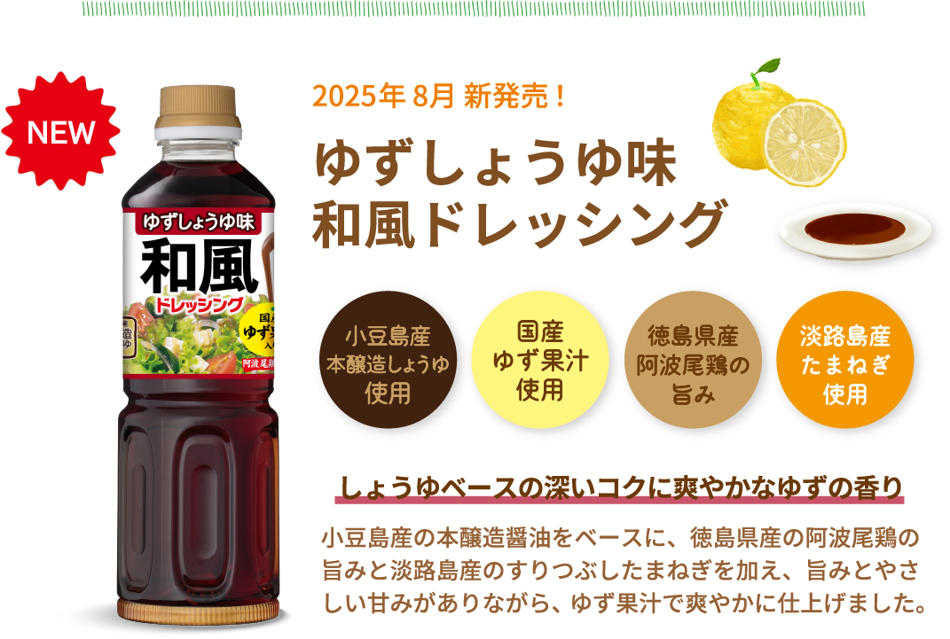 NEW　2025年 8月 新発売！ゆずしょうゆ味和風ドレッシング　小豆島産本醸造しょうゆ使用　国産ゆず果汁使用　徳島県産阿波尾鶏の旨み　淡路島産たまねぎ使用　しょうゆベースの深いコクに爽やかなゆずの香り　小豆島産の本醸造醤油をベースに、徳島県産の阿波尾鶏の旨みと淡路島産のすりつぶしたまねぎを加え、旨みとやさしい甘みがありながら、ゆず果汁で爽やかに仕上げました。