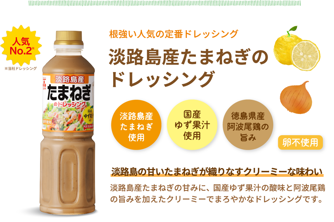 人気No.2※当社ドレッシング　根強い人気の定番ドレッシング　淡路島産たまねぎのドレッシング　淡路島産たまねぎ使用　国産ゆず果汁使用　徳島県産阿波尾鶏の旨み　卵不使用　淡路島の甘いたまねぎが織りなすクリーミーな味わい　淡路島産たまねぎの甘みに、国産ゆず果汁の酸味と阿波尾鶏の旨みを加えたクリーミーでまろやかなドレッシングです。