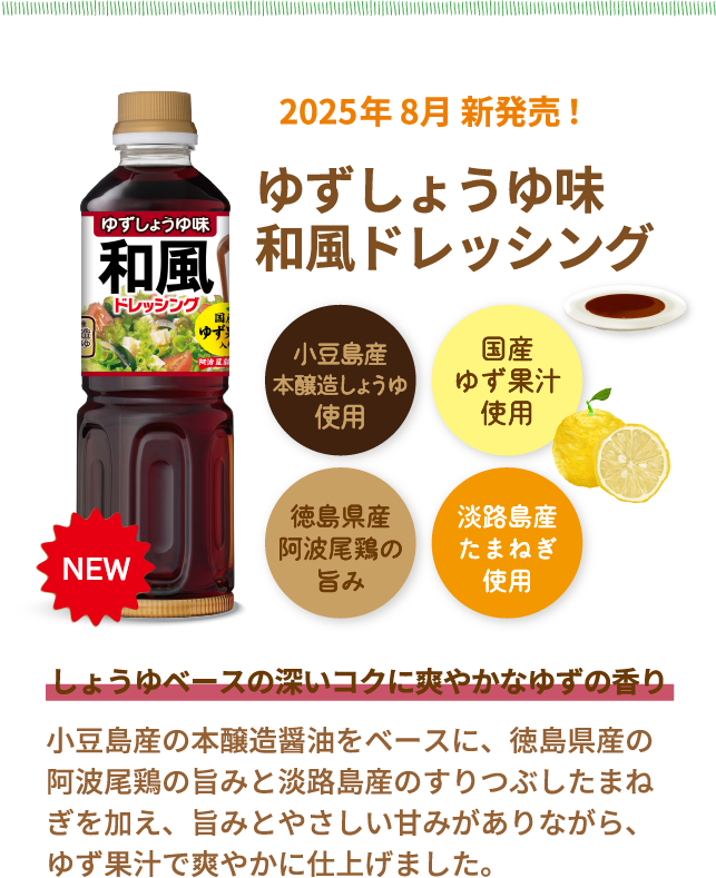 NEW　2025年 8月 新発売！ゆずしょうゆ味和風ドレッシング　小豆島産本醸造しょうゆ使用　国産ゆず果汁使用　徳島県産阿波尾鶏の旨み　淡路島産たまねぎ使用　しょうゆベースの深いコクに爽やかなゆずの香り　小豆島産の本醸造醤油をベースに、徳島県産の阿波尾鶏の旨みと淡路島産のすりつぶしたまねぎを加え、旨みとやさしい甘みがありながら、ゆず果汁で爽やかに仕上げました。