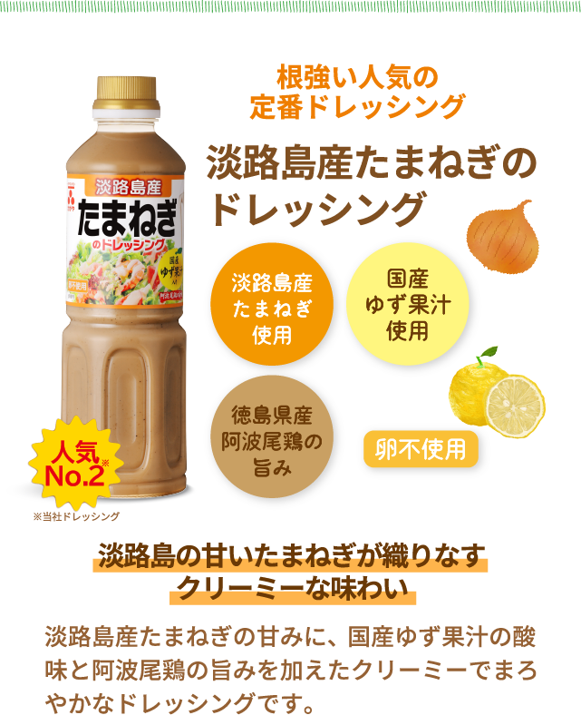 人気No.2※当社ドレッシング　根強い人気の定番ドレッシング　淡路島産たまねぎのドレッシング　淡路島産たまねぎ使用　国産ゆず果汁使用　徳島県産阿波尾鶏の旨み　卵不使用　淡路島の甘いたまねぎが織りなすクリーミーな味わい　淡路島産たまねぎの甘みに、国産ゆず果汁の酸味と阿波尾鶏の旨みを加えたクリーミーでまろやかなドレッシングです。