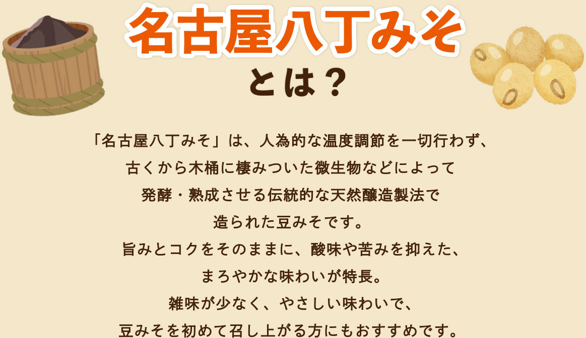 「名古屋八丁みそ」は、人為的な温度調節を一切行わず、古くから木桶に棲みついた微生物などによって発酵・熟成させる伝統的な天然醸造製法で造られた豆みそです。旨みとコクをそのままに、酸味や苦みを抑えた、まろやかな味わいが特長。雑味が少なく、やさしい味わいで、豆みそを初めて召し上がる方にもおすすめです。