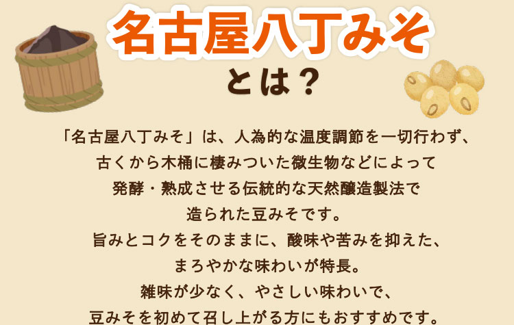「名古屋八丁みそ」は、人為的な温度調節を一切行わず、古くから木桶に棲みついた微生物などによって発酵・熟成させる伝統的な天然醸造製法で造られた豆みそです。旨みとコクをそのままに、酸味や苦みを抑えた、まろやかな味わいが特長。雑味が少なく、やさしい味わいで、豆みそを初めて召し上がる方にもおすすめです。