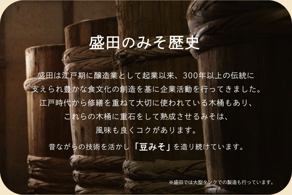 盛田のみそ歴史　盛田は江戸期に醸造業として起業以来、300年以上の伝統に支えられ豊かな食文化の創造を基に企業活動を行ってきました。江戸時代から修繕を重ねて大切に使われている木桶もあり、これらの木桶に重石をして熟成させるみそは、風味も良くコクがあります。昔ながらの技術を活かし「豆みそ」を造り続けています。※盛田では大型タンクでの製造も行っています。