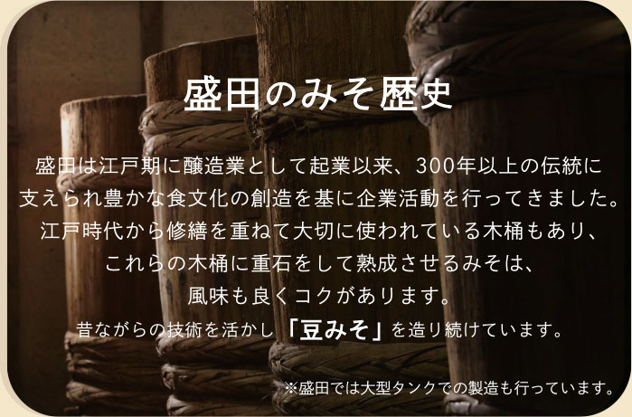 盛田のみそ歴史　盛田は江戸期に醸造業として起業以来、300年以上の伝統に支えられ豊かな食文化の創造を基に企業活動を行ってきました。江戸時代から修繕を重ねて大切に使われている木桶もあり、これらの木桶に重石をして熟成させるみそは、風味も良くコクがあります。昔ながらの技術を活かし「豆みそ」を造り続けています。※盛田では大型タンクでの製造も行っています。