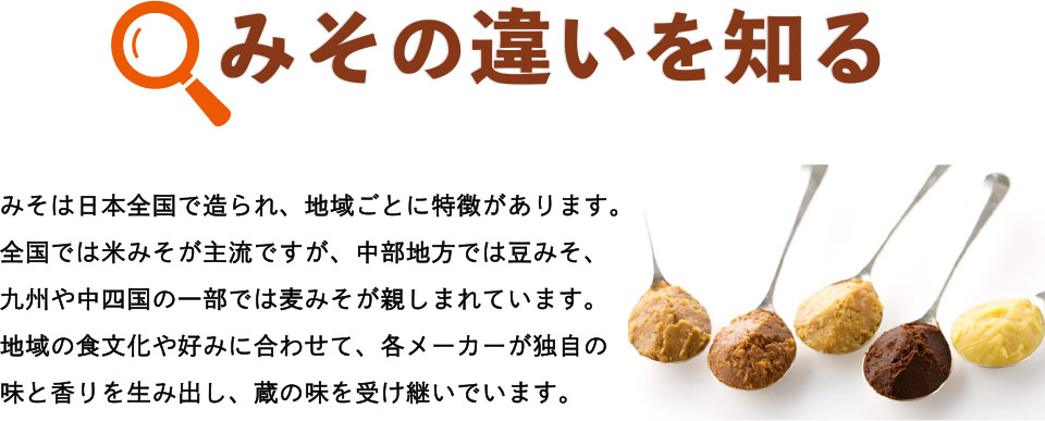 みその違いを知る　みそは日本全国で造られ、地域ごとに特徴があります。全国では米みそが主流ですが、中部地方では豆みそ、九州や中四国の一部では麦みそが親しまれています。地域の食文化や好みに合わせて、各メーカーが独自の味と香りを生み出し、蔵の味を受け継いでいます。